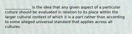 ______________ is the idea that any given aspect of a particular culture should be evaluated in relation to its place within the larger cultural context of which it is a part rather than according to some alleged universal standard that applies across all cultures.