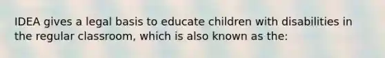 IDEA gives a legal basis to educate children with disabilities in the regular classroom, which is also known as the: