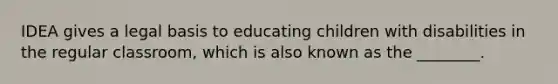 IDEA gives a legal basis to educating children with disabilities in the regular classroom, which is also known as the ________.