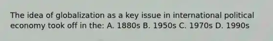 The idea of globalization as a key issue in international political economy took off in the: A. 1880s B. 1950s C. 1970s D. 1990s