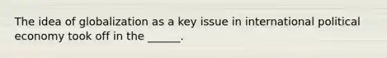 The idea of globalization as a key issue in international political economy took off in the ______.