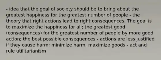 - idea that the goal of society should be to bring about the greatest happiness for the greatest number of people - the theory that right actions lead to right consequences. The goal is to maximize the happiness for all; the greatest good (consequences) for the greatest number of people by more good action; the best possible consequences - actions are less justified if they cause harm; minimize harm, maximize goods - act and rule utilitarianism