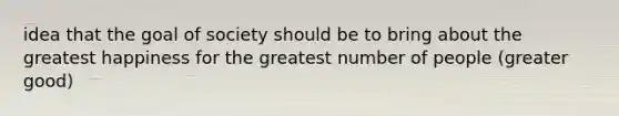 idea that the goal of society should be to bring about the greatest happiness for the greatest number of people (greater good)