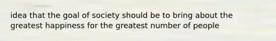 idea that the goal of society should be to bring about the greatest happiness for the greatest number of people