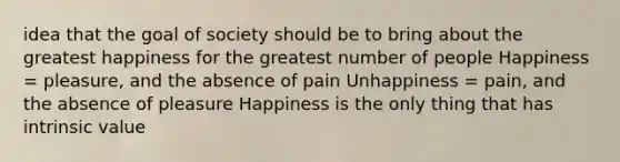 idea that the goal of society should be to bring about the greatest happiness for the greatest number of people Happiness = pleasure, and the absence of pain Unhappiness = pain, and the absence of pleasure Happiness is the only thing that has intrinsic value