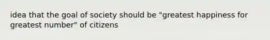 idea that the goal of society should be "greatest happiness for greatest number" of citizens