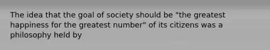 The idea that the goal of society should be "the greatest happiness for the greatest number" of its citizens was a philosophy held by