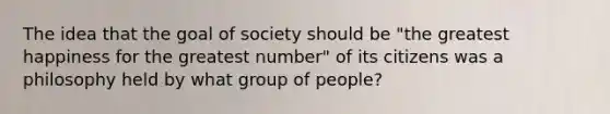 The idea that the goal of society should be "the greatest happiness for the greatest number" of its citizens was a philosophy held by what group of people?