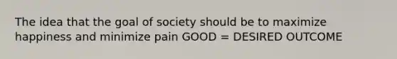 The idea that the goal of society should be to maximize happiness and minimize pain GOOD = DESIRED OUTCOME