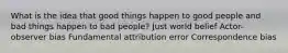 What is the idea that good things happen to good people and bad things happen to bad people? Just world belief Actor-observer bias Fundamental attribution error Correspondence bias