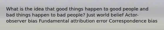 What is the idea that good things happen to good people and bad things happen to bad people? Just world belief Actor-observer bias Fundamental attribution error Correspondence bias