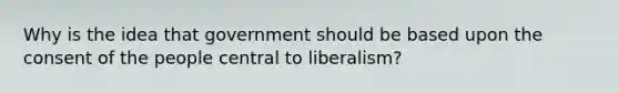 Why is the idea that government should be based upon the consent of the people central to liberalism?