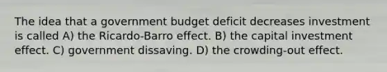 The idea that a government budget deficit decreases investment is called A) the Ricardo-Barro effect. B) the capital investment effect. C) government dissaving. D) the crowding-out effect.