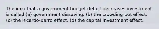 The idea that a government budget deficit decreases investment is called (a) government dissaving. (b) the crowding-out effect. (c) the Ricardo-Barro effect. (d) the capital investment effect.