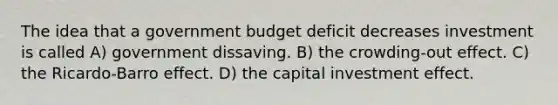 The idea that a government budget deficit decreases investment is called A) government dissaving. B) the crowding-out effect. C) the Ricardo-Barro effect. D) the capital investment effect.