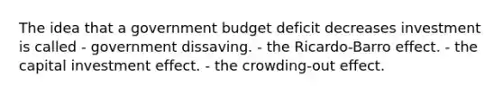 The idea that a government budget deficit decreases investment is called - government dissaving. - the Ricardo-Barro effect. - the capital investment effect. - the crowding-out effect.