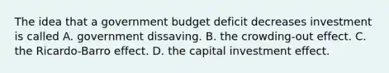 The idea that a government budget deficit decreases investment is called A. government dissaving. B. the crowding-out effect. C. the Ricardo-Barro effect. D. the capital investment effect.