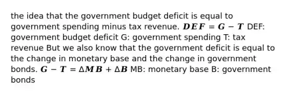 the idea that the government budget deficit is equal to government spending minus tax revenue. 𝑫𝑬𝑭 = 𝑮 − 𝑻 DEF: government budget deficit G: government spending T: tax revenue But we also know that the government deficit is equal to the change in monetary base and the change in government bonds. 𝑮 − 𝑻 = ∆𝑴𝑩 + ∆𝑩 MB: monetary base B: government bonds