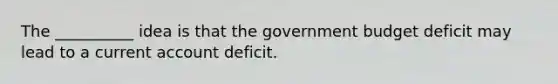 The __________ idea is that the government budget deficit may lead to a current account deficit.