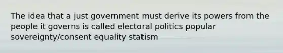 The idea that a just government must derive its powers from the people it governs is called electoral politics popular sovereignty/consent equality statism