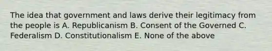 The idea that government and laws derive their legitimacy from the people is A. Republicanism B. Consent of the Governed C. Federalism D. Constitutionalism E. None of the above