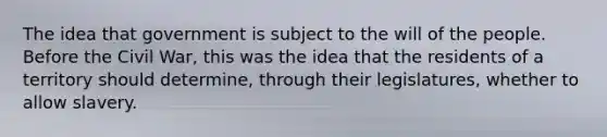 The idea that government is subject to the will of the people. Before the Civil War, this was the idea that the residents of a territory should determine, through their legislatures, whether to allow slavery.