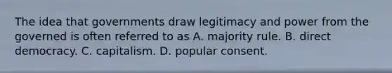 The idea that governments draw legitimacy and power from the governed is often referred to as A. majority rule. B. direct democracy. C. capitalism. D. popular consent.