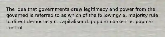 The idea that governments draw legitimacy and power from the governed is referred to as which of the following? a. majority rule b. direct democracy c. capitalism d. popular consent e. popular control