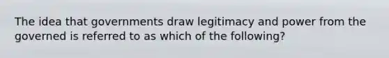 The idea that governments draw legitimacy and power from the governed is referred to as which of the following?