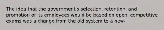 The idea that the government's selection, retention, and promotion of its employees would be based on open, competitive exams was a change from the old system to a new-