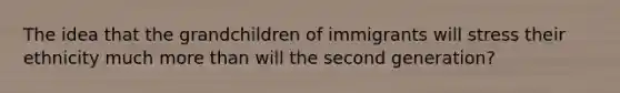 The idea that the grandchildren of immigrants will stress their ethnicity much more than will the second generation?