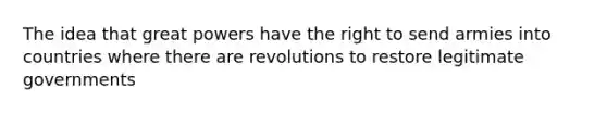 The idea that great powers have the right to send armies into countries where there are revolutions to restore legitimate governments