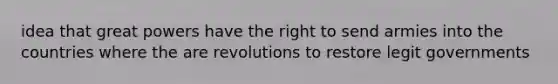 idea that great powers have the right to send armies into the countries where the are revolutions to restore legit governments