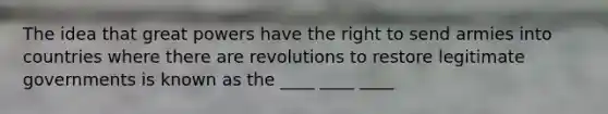 The idea that great powers have the right to send armies into countries where there are revolutions to restore legitimate governments is known as the ____ ____ ____