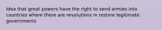 Idea that great powers have the right to send armies into countries where there are revolutions in restore legitimate governments