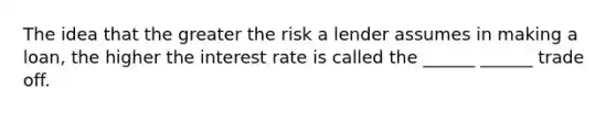 The idea that the greater the risk a lender assumes in making a loan, the higher the interest rate is called the ______ ______ trade off.