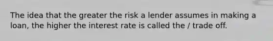 The idea that the greater the risk a lender assumes in making a loan, the higher the interest rate is called the / trade off.