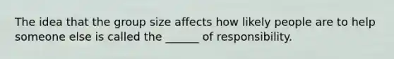 The idea that the group size affects how likely people are to help someone else is called the ______ of responsibility.