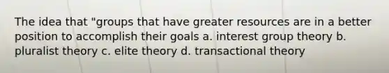 The idea that "groups that have greater resources are in a better position to accomplish their goals a. interest group theory b. pluralist theory c. elite theory d. transactional theory