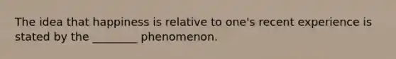 The idea that happiness is relative to one's recent experience is stated by the ________ phenomenon.