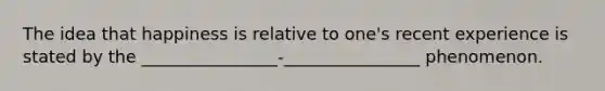 The idea that happiness is relative to one's recent experience is stated by the ________________-________________ phenomenon.