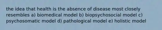 the idea that health is the absence of disease most closely resembles a) biomedical model b) biopsychosocial model c) psychosomatic model d) pathological model e) holistic model