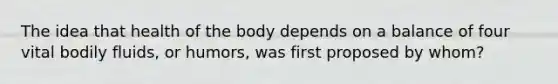 The idea that health of the body depends on a balance of four vital bodily fluids, or humors, was first proposed by whom?