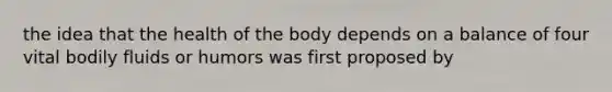 the idea that the health of the body depends on a balance of four vital bodily fluids or humors was first proposed by