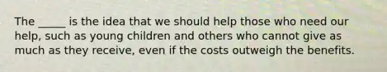 The _____ is the idea that we should help those who need our help, such as young children and others who cannot give as much as they receive, even if the costs outweigh the benefits.