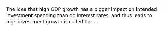 The idea that high GDP growth has a bigger impact on intended investment spending than do interest rates, and thus leads to high investment growth is called the ...