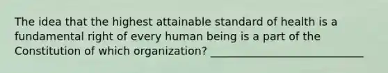 The idea that the highest attainable standard of health is a fundamental right of every human being is a part of the Constitution of which organization? ____________________________