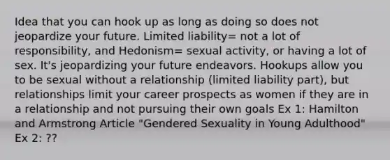 Idea that you can hook up as long as doing so does not jeopardize your future. Limited liability= not a lot of responsibility, and Hedonism= sexual activity, or having a lot of sex. It's jeopardizing your future endeavors. Hookups allow you to be sexual without a relationship (limited liability part), but relationships limit your career prospects as women if they are in a relationship and not pursuing their own goals Ex 1: Hamilton and Armstrong Article "Gendered Sexuality in Young Adulthood" Ex 2: ??