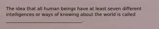 The idea that all human beings have at least seven different intelligences or ways of knowing about the world is called __________________________________.
