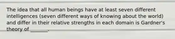 The idea that all human beings have at least seven different intelligences (seven different ways of knowing about the world) and differ in their relative strengths in each domain is Gardner's theory of _______.